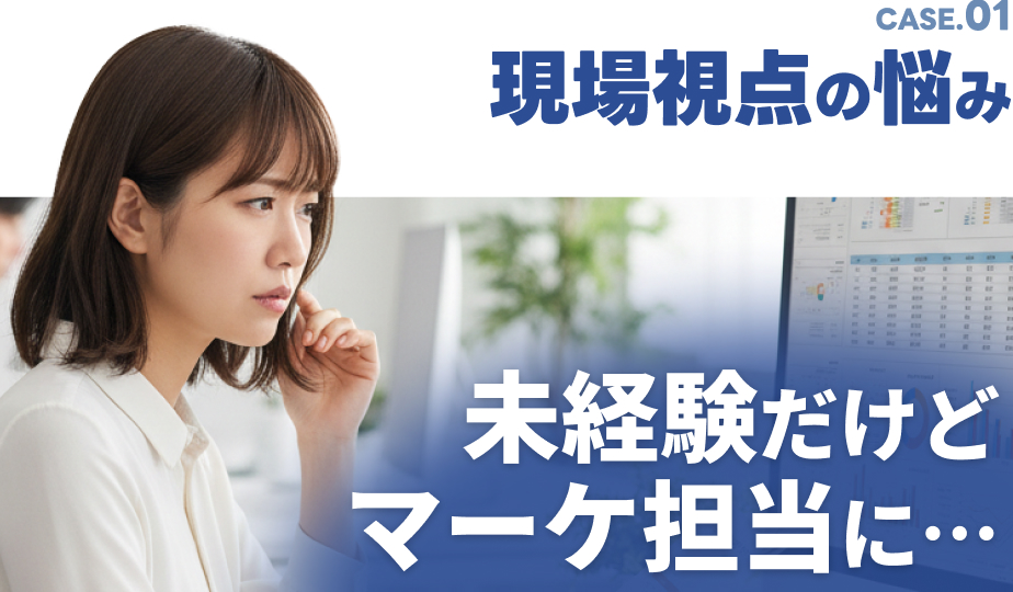 CASE.01 現場視点の悩み 未経験だけどマーケ担当に…