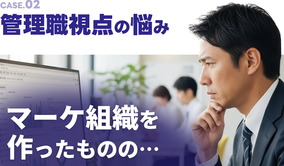 CASE.02 管理職視点の悩み マーケ組織を作ったものの…