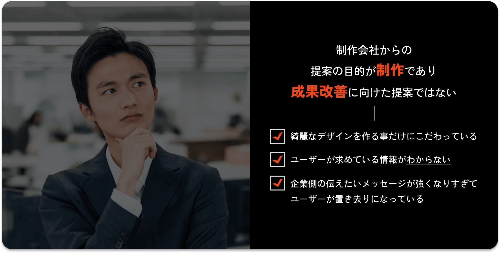 制作会社からの提案の目的が制作であり成果改善に向けた提案ではない / 綺麗なデザインを作る事だけにこだわっている / ユーザーが求めている情報がわからない / 企業側の伝えたいメッセージが強くなりすぎてユーザーが置き去りになっている