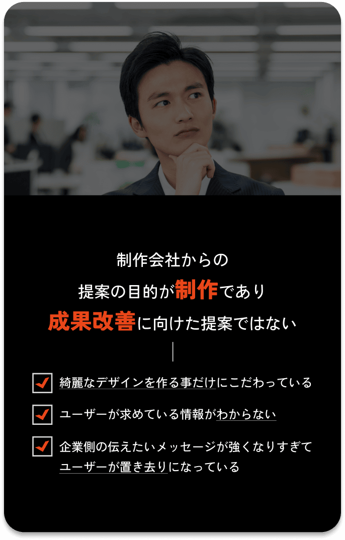 制作会社からの提案の目的が制作であり成果改善に向けた提案ではない / 綺麗なデザインを作る事だけにこだわっている / ユーザーが求めている情報がわからない / 企業側の伝えたいメッセージが強くなりすぎてユーザーが置き去りになっている